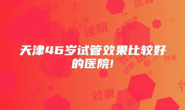 天津46岁试管效果比较好的医院!