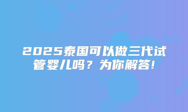 2025泰国可以做三代试管婴儿吗？为你解答!