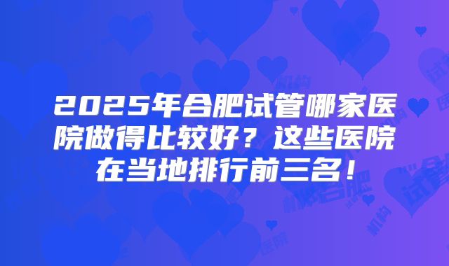 2025年合肥试管哪家医院做得比较好？这些医院在当地排行前三名！