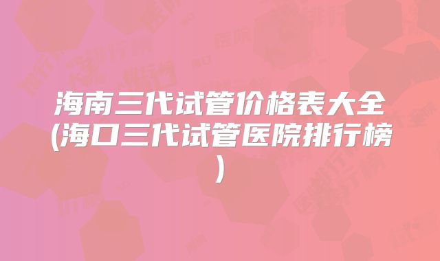 海南三代试管价格表大全(海口三代试管医院排行榜)