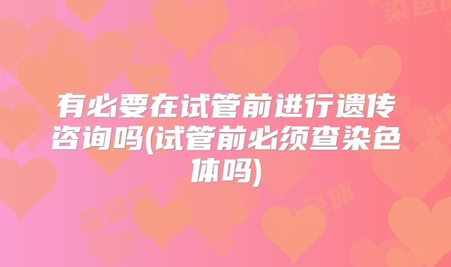 有必要在试管前进行遗传咨询吗(试管前必须查染色体吗)