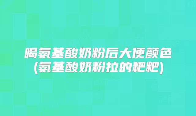 喝氨基酸奶粉后大便颜色(氨基酸奶粉拉的粑粑)
