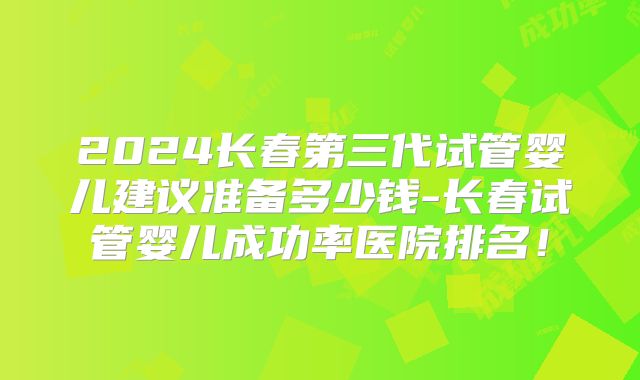 2024长春第三代试管婴儿建议准备多少钱-长春试管婴儿成功率医院排名!