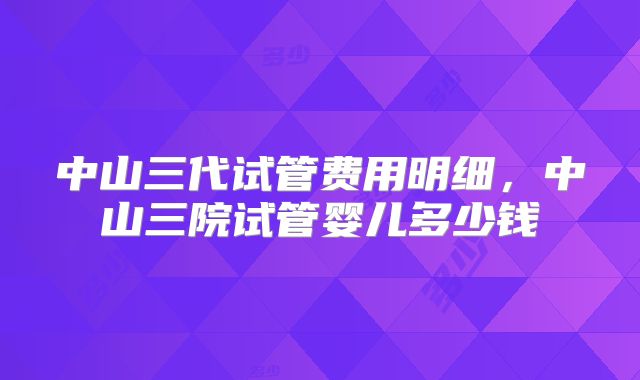 中山三代试管费用明细，中山三院试管婴儿多少钱