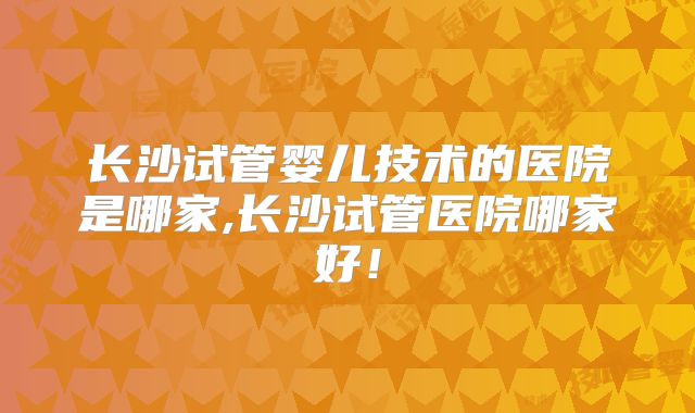 长沙试管婴儿技术的医院是哪家,长沙试管医院哪家好！