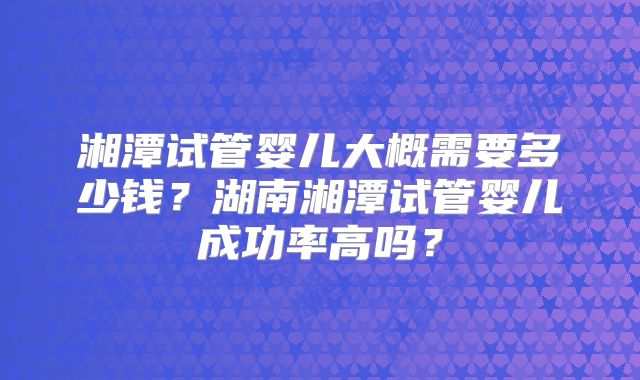 湘潭试管婴儿大概需要多少钱?湖南湘潭试管婴儿成功率高吗?