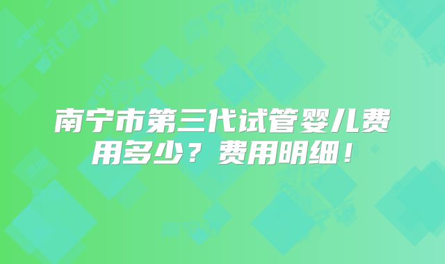 南宁市第三代试管婴儿费用多少？费用明细！