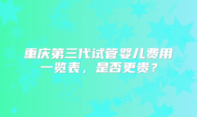 重庆第三代试管婴儿费用一览表,是否更贵?