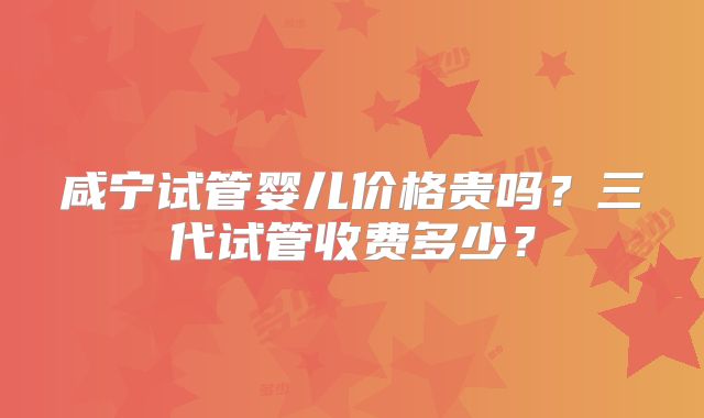 咸宁试管婴儿价格贵吗？三代试管收费多少？