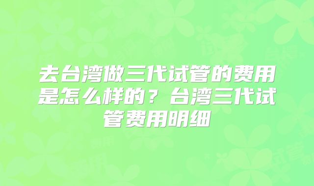 去台湾做三代试管的费用是怎么样的？台湾三代试管费用明细