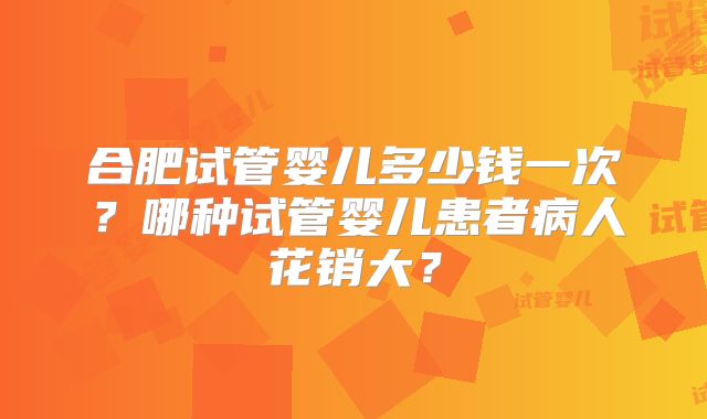 合肥试管婴儿多少钱一次？哪种试管婴儿患者病人花销大？
