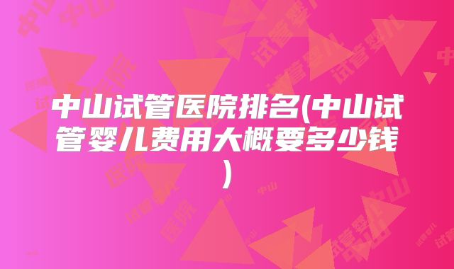 中山试管医院排名(中山试管婴儿费用大概要多少钱)