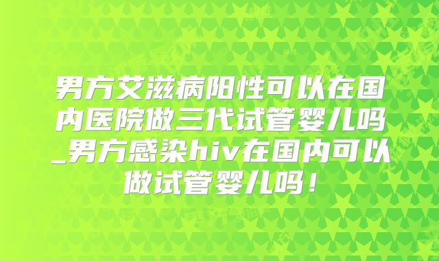 男方艾滋病阳性可以在国内医院做三代试管婴儿吗_男方感染hiv在国内可以做试管婴儿吗！