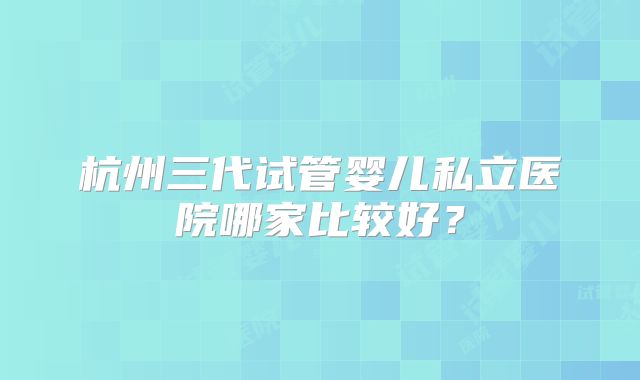 杭州三代试管婴儿私立医院哪家比较好？
