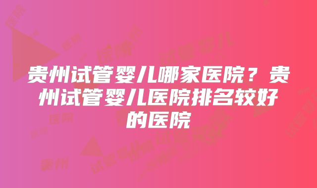 贵州试管婴儿哪家医院？贵州试管婴儿医院排名较好的医院
