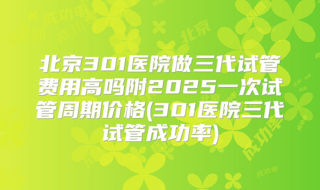 北京301医院做三代试管费用高吗附2025一次试管周期价格(301医院三代试管成功率)