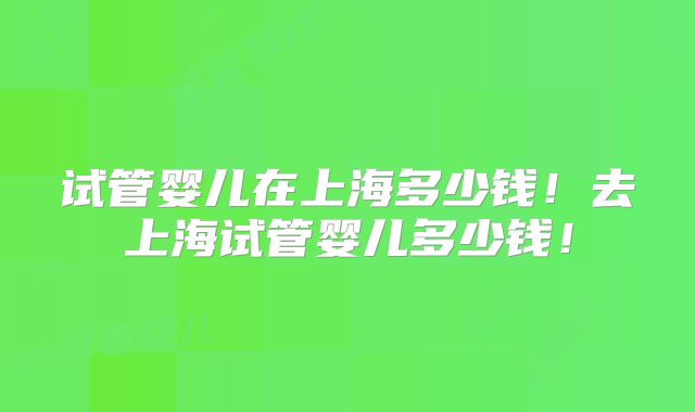试管婴儿在上海多少钱！去上海试管婴儿多少钱！