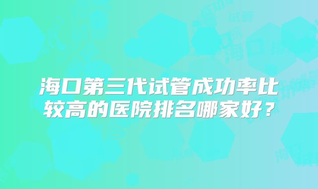 海口第三代试管成功率比较高的医院排名哪家好?