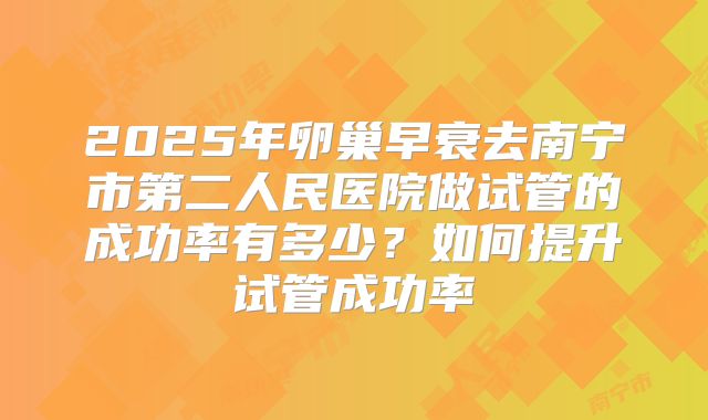 2025年卵巢早衰去南宁市第二人民医院做试管的成功率有多少？如何提升试管成功率