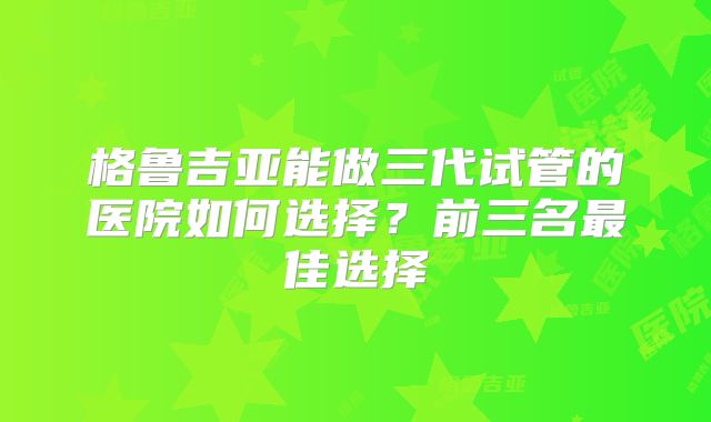 格鲁吉亚能做三代试管的医院如何选择？前三名最佳选择