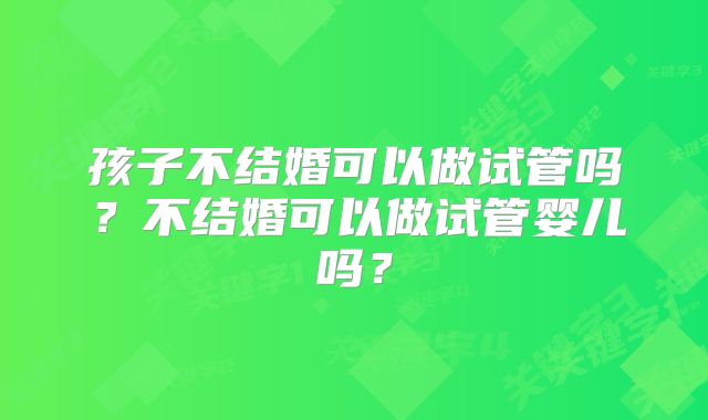 孩子不结婚可以做试管吗？不结婚可以做试管婴儿吗？