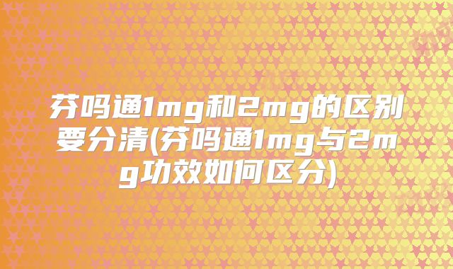 芬吗通1mg和2mg的区别要分清(芬吗通1mg与2mg功效如何区分)