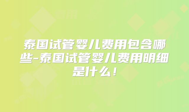 泰国试管婴儿费用包含哪些-泰国试管婴儿费用明细是什么!