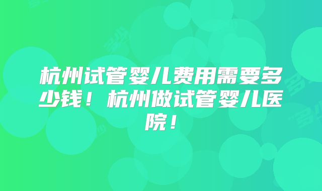 杭州试管婴儿费用需要多少钱！杭州做试管婴儿医院！