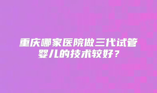 重庆哪家医院做三代试管婴儿的技术较好?