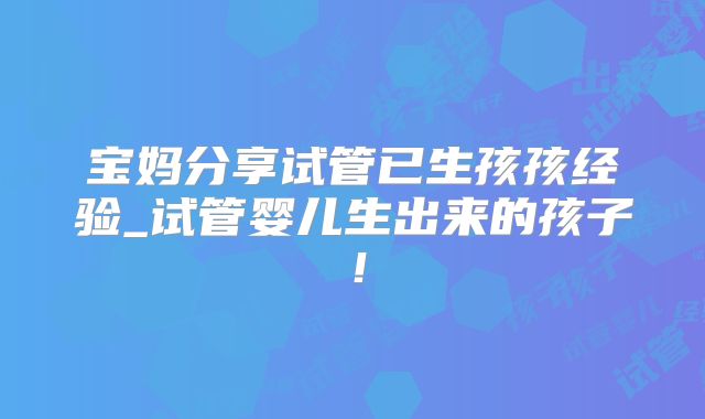 宝妈分享试管已生孩孩经验_试管婴儿生出来的孩子!
