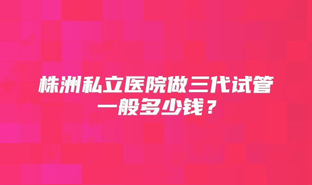 株洲私立医院做三代试管一般多少钱?