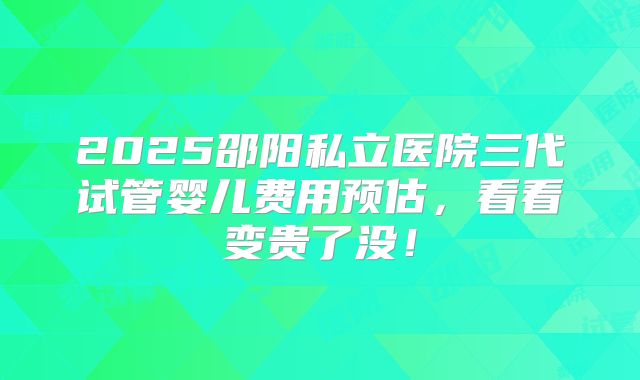 2025邵阳私立医院三代试管婴儿费用预估，看看变贵了没！