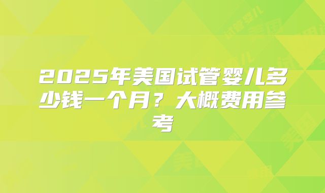 2025年美国试管婴儿多少钱一个月？大概费用参考