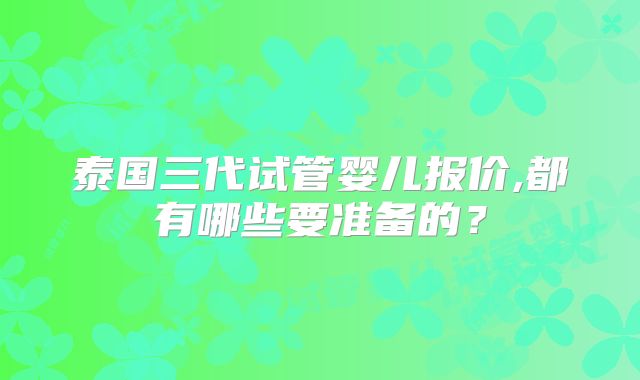 泰国三代试管婴儿报价,都有哪些要准备的？