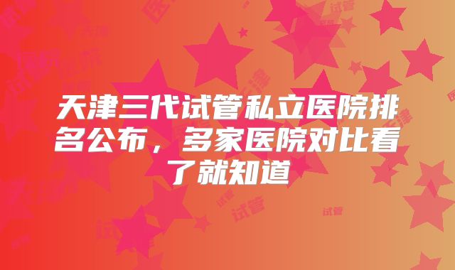 天津三代试管私立医院排名公布，多家医院对比看了就知道