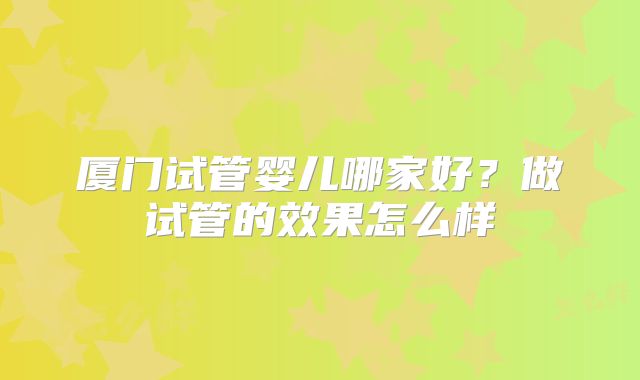 厦门试管婴儿哪家好？做试管的效果怎么样