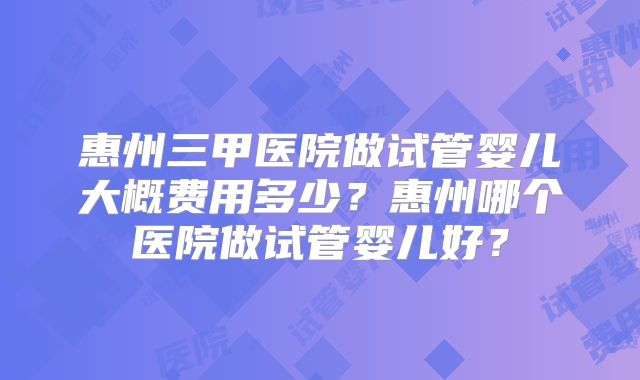 惠州三甲医院做试管婴儿大概费用多少?惠州哪个医院做试管婴儿好?