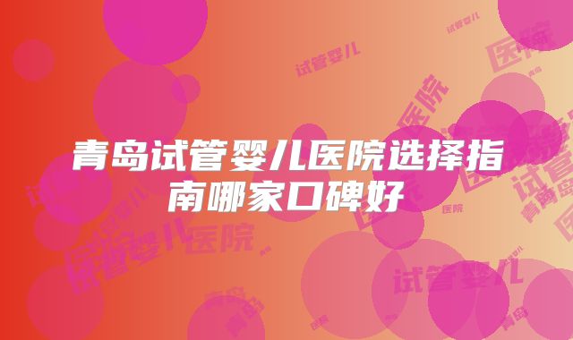 青岛试管婴儿医院选择指南哪家口碑好