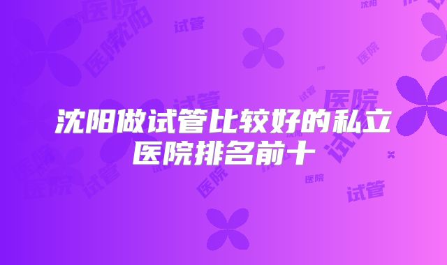 沈阳做试管比较好的私立医院排名前十