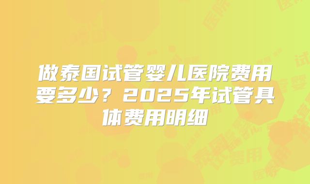 做泰国试管婴儿医院费用要多少？2025年试管具体费用明细