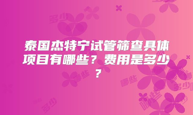 泰国杰特宁试管筛查具体项目有哪些？费用是多少？