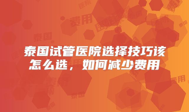 泰国试管医院选择技巧该怎么选,如何减少费用