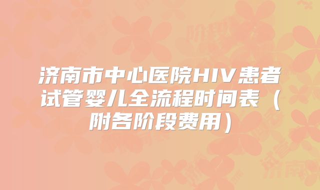济南市中心医院HIV患者试管婴儿全流程时间表（附各阶段费用）