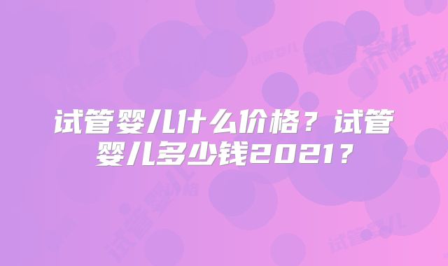 试管婴儿什么价格？试管婴儿多少钱2021？