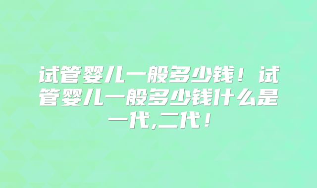 试管婴儿一般多少钱!试管婴儿一般多少钱什么是一代,二代!