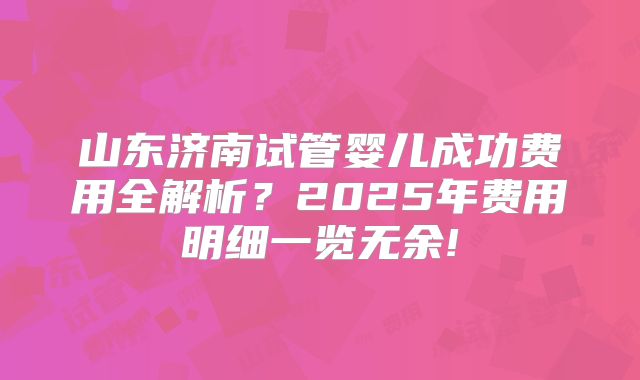 山东济南试管婴儿成功费用全解析?2025年费用明细一览无余!