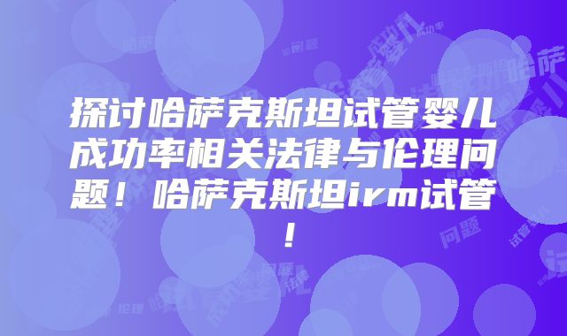 探讨哈萨克斯坦试管婴儿成功率相关法律与伦理问题!哈萨克斯坦irm试管!