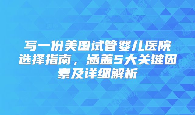 写一份美国试管婴儿医院选择指南，涵盖5大关键因素及详细解析
