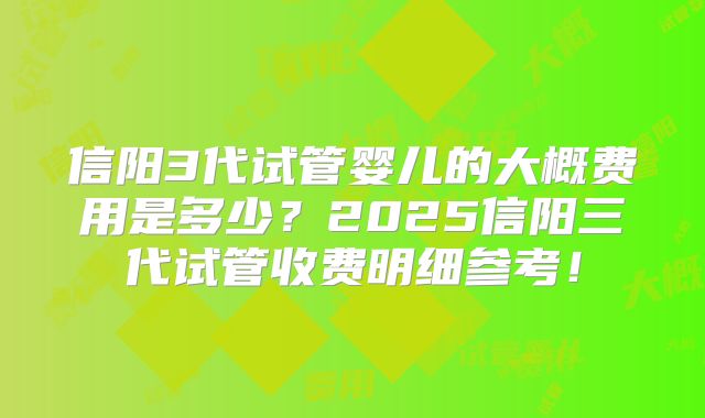 信阳3代试管婴儿的大概费用是多少？2025信阳三代试管收费明细参考！