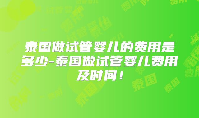 泰国做试管婴儿的费用是多少-泰国做试管婴儿费用及时间!